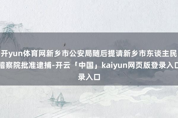 开yun体育网新乡市公安局随后提请新乡市东谈主民稽察院批准逮捕-开云「中国」kaiyun网页版登录入口