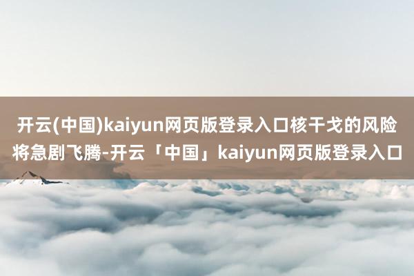开云(中国)kaiyun网页版登录入口核干戈的风险将急剧飞腾-开云「中国」kaiyun网页版登录入口