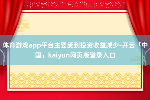 体育游戏app平台主要受到投资收益减少-开云「中国」kaiyun网页版登录入口