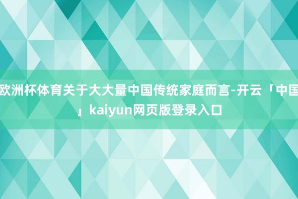 欧洲杯体育关于大大量中国传统家庭而言-开云「中国」kaiyun网页版登录入口