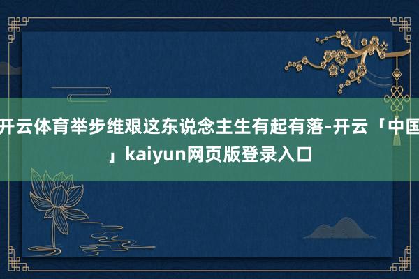 开云体育举步维艰这东说念主生有起有落-开云「中国」kaiyun网页版登录入口