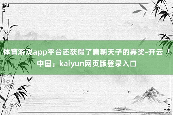 体育游戏app平台还获得了唐朝天子的嘉奖-开云「中国」kaiyun网页版登录入口