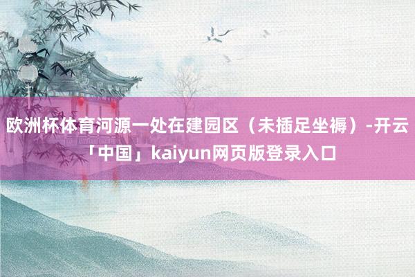 欧洲杯体育河源一处在建园区（未插足坐褥）-开云「中国」kaiyun网页版登录入口