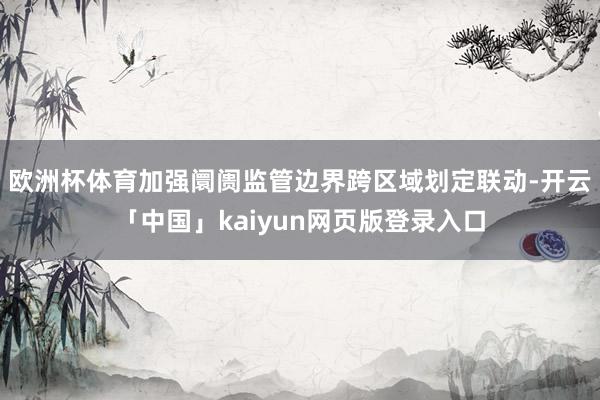 欧洲杯体育加强阛阓监管边界跨区域划定联动-开云「中国」kaiyun网页版登录入口