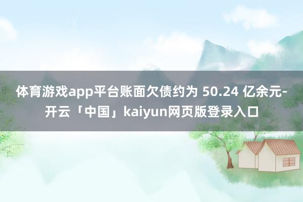 体育游戏app平台账面欠债约为 50.24 亿余元-开云「中国」kaiyun网页版登录入口