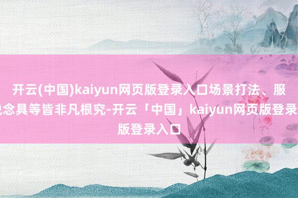 开云(中国)kaiyun网页版登录入口场景打法、服装说念具等皆非凡根究-开云「中国」kaiyun网页版登录入口