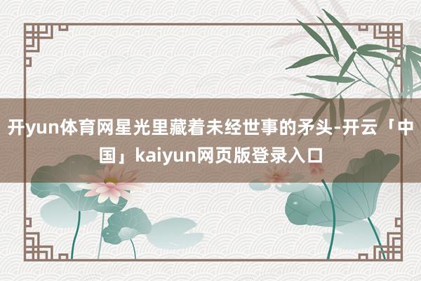 开yun体育网星光里藏着未经世事的矛头-开云「中国」kaiyun网页版登录入口