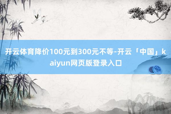 开云体育降价100元到300元不等-开云「中国」kaiyun网页版登录入口