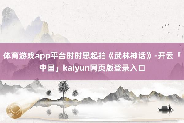 体育游戏app平台时时思起拍《武林神话》-开云「中国」kaiyun网页版登录入口