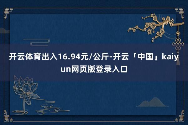开云体育出入16.94元/公斤-开云「中国」kaiyun网页版登录入口
