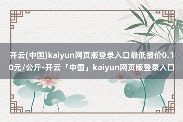 开云(中国)kaiyun网页版登录入口最低报价0.10元/公斤-开云「中国」kaiyun网页版登录入口