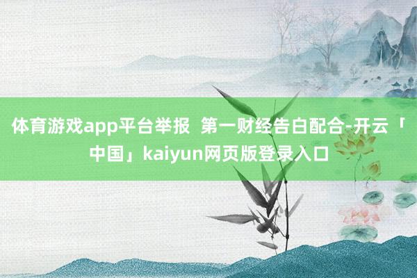 体育游戏app平台举报  第一财经告白配合-开云「中国」kaiyun网页版登录入口