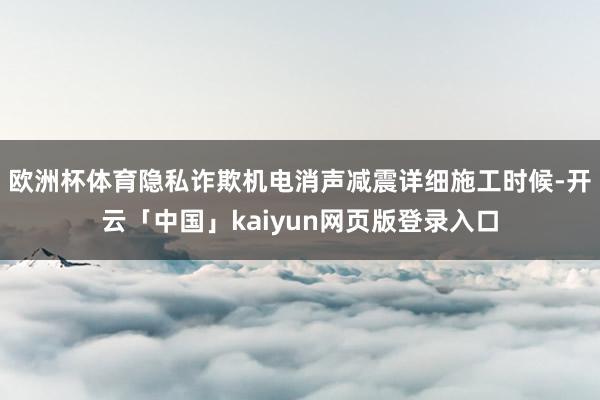 欧洲杯体育隐私诈欺机电消声减震详细施工时候-开云「中国」kaiyun网页版登录入口