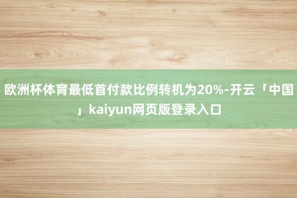 欧洲杯体育最低首付款比例转机为20%-开云「中国」kaiyun网页版登录入口
