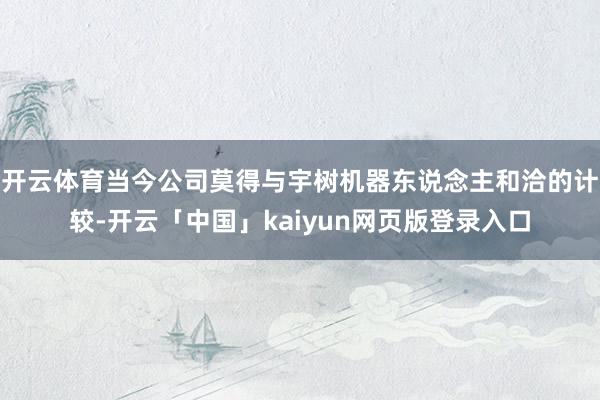 开云体育当今公司莫得与宇树机器东说念主和洽的计较-开云「中国」kaiyun网页版登录入口