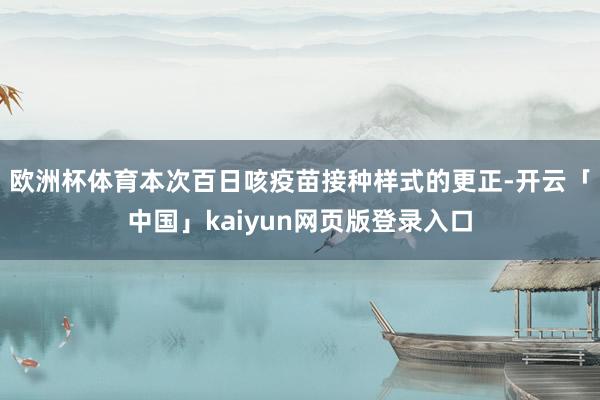 欧洲杯体育　　本次百日咳疫苗接种样式的更正-开云「中国」kaiyun网页版登录入口