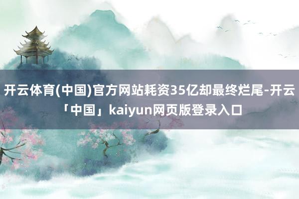 开云体育(中国)官方网站耗资35亿却最终烂尾-开云「中国」kaiyun网页版登录入口