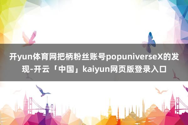 开yun体育网把柄粉丝账号popuniverseX的发现-开云「中国」kaiyun网页版登录入口