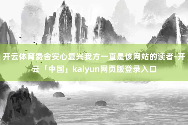 开云体育费舍安心复兴我方一直是该网站的读者-开云「中国」kaiyun网页版登录入口