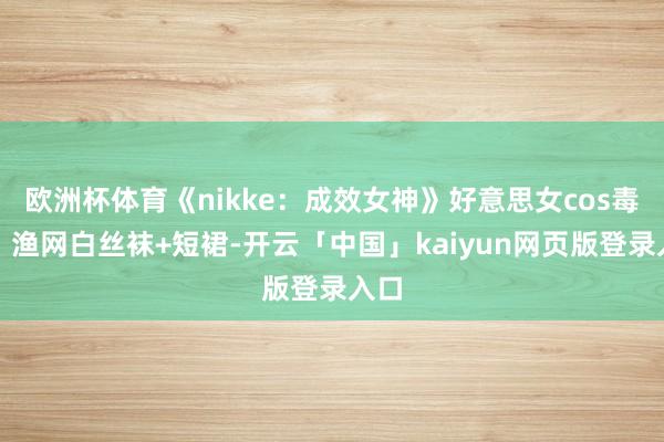 欧洲杯体育《nikke:成效女神》好意思女cos毒蛇,渔网白丝袜+短裙-开云「中国」kaiyun网页版登录入口