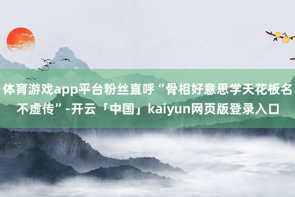 体育游戏app平台粉丝直呼“骨相好意思学天花板名不虚传”-开云「中国」kaiyun网页版登录入口