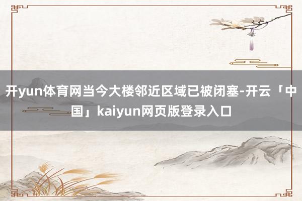 开yun体育网当今大楼邻近区域已被闭塞-开云「中国」kaiyun网页版登录入口