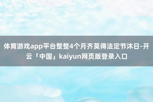 体育游戏app平台整整4个月齐莫得法定节沐日-开云「中国」kaiyun网页版登录入口