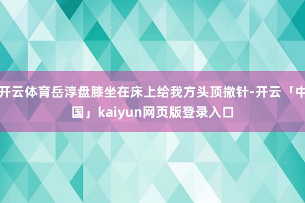 开云体育岳淳盘膝坐在床上给我方头顶撤针-开云「中国」kaiyun网页版登录入口