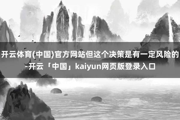 开云体育(中国)官方网站但这个决策是有一定风险的-开云「中国」kaiyun网页版登录入口