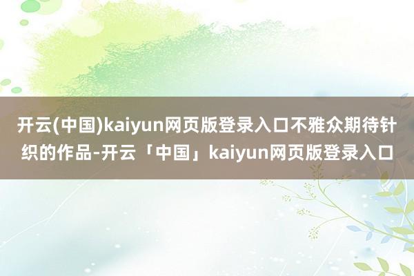 开云(中国)kaiyun网页版登录入口不雅众期待针织的作品-开云「中国」kaiyun网页版登录入口