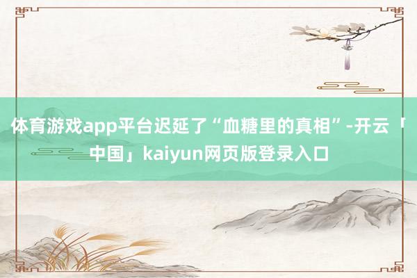 体育游戏app平台迟延了“血糖里的真相”-开云「中国」kaiyun网页版登录入口