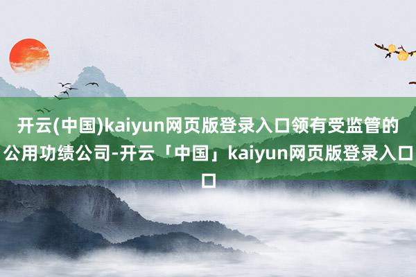 开云(中国)kaiyun网页版登录入口领有受监管的公用功绩公司-开云「中国」kaiyun网页版登录入口