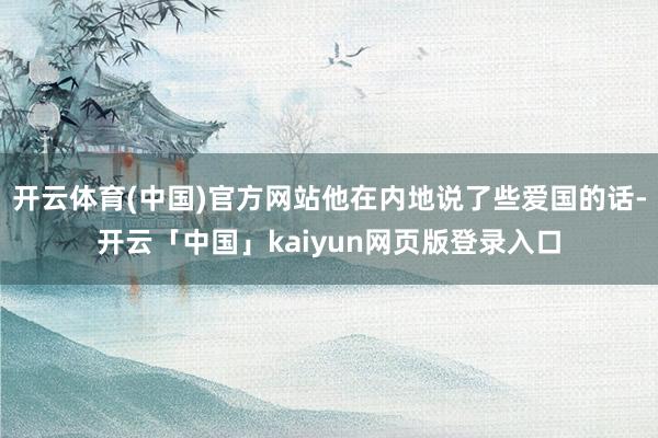 开云体育(中国)官方网站他在内地说了些爱国的话-开云「中国」kaiyun网页版登录入口