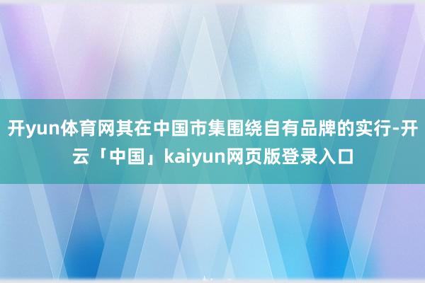 开yun体育网其在中国市集围绕自有品牌的实行-开云「中国」kaiyun网页版登录入口