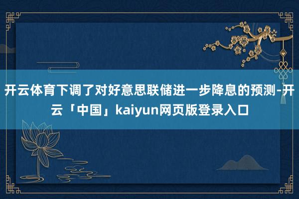 开云体育下调了对好意思联储进一步降息的预测-开云「中国」kaiyun网页版登录入口