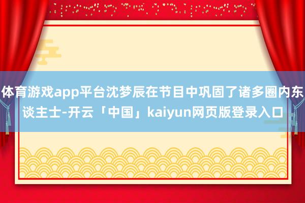 体育游戏app平台沈梦辰在节目中巩固了诸多圈内东谈主士-开云「中国」kaiyun网页版登录入口