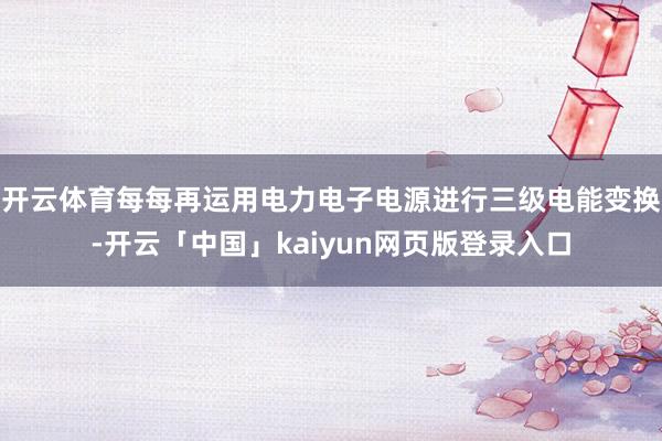开云体育每每再运用电力电子电源进行三级电能变换-开云「中国」kaiyun网页版登录入口
