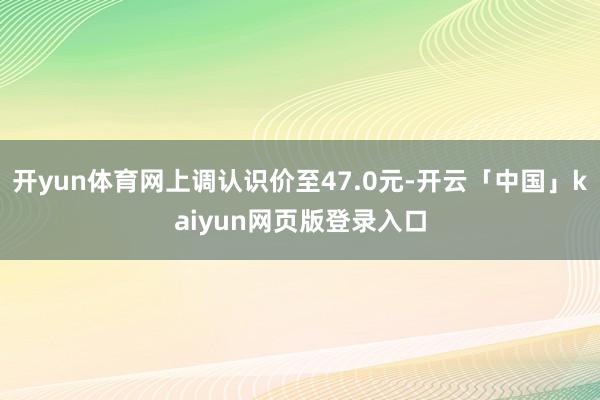 开yun体育网上调认识价至47.0元-开云「中国」kaiyun网页版登录入口