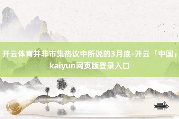 开云体育并非市集热议中所说的3月底-开云「中国」kaiyun网页版登录入口
