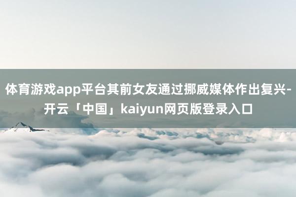 体育游戏app平台其前女友通过挪威媒体作出复兴-开云「中国」kaiyun网页版登录入口