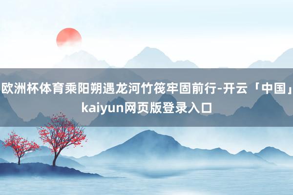 欧洲杯体育乘阳朔遇龙河竹筏牢固前行-开云「中国」kaiyun网页版登录入口