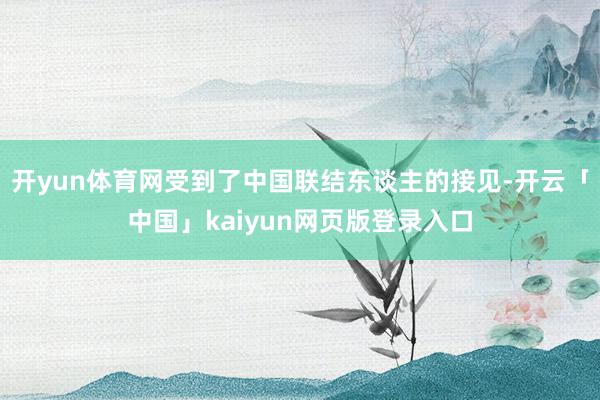 开yun体育网受到了中国联结东谈主的接见-开云「中国」kaiyun网页版登录入口