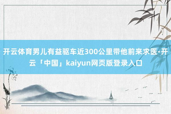 开云体育男儿有益驱车近300公里带他前来求医-开云「中国」kaiyun网页版登录入口