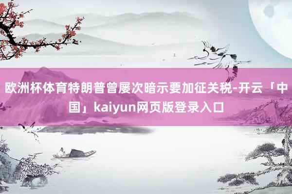 欧洲杯体育 特朗普曾屡次暗示要加征关税-开云「中国」kaiyun网页版登录入口