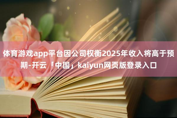体育游戏app平台因公司权衡2025年收入将高于预期-开云「中国」kaiyun网页版登录入口