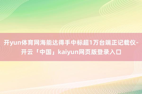 开yun体育网海能达得手中标超1万台端正记载仪-开云「中国」kaiyun网页版登录入口