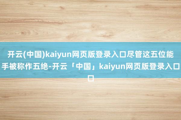 开云(中国)kaiyun网页版登录入口尽管这五位能手被称作五绝-开云「中国」kaiyun网页版登录入口