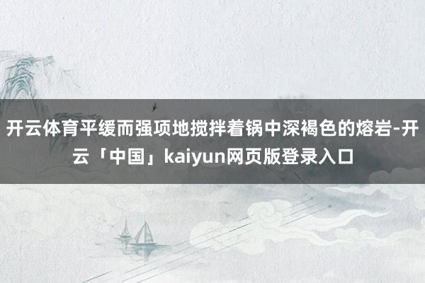 开云体育平缓而强项地搅拌着锅中深褐色的熔岩-开云「中国」kaiyun网页版登录入口