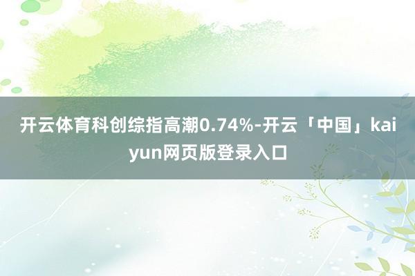 开云体育科创综指高潮0.74%-开云「中国」kaiyun网页版登录入口