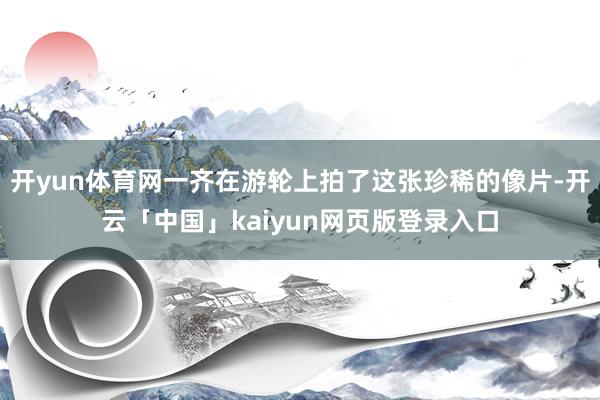 开yun体育网一齐在游轮上拍了这张珍稀的像片-开云「中国」kaiyun网页版登录入口